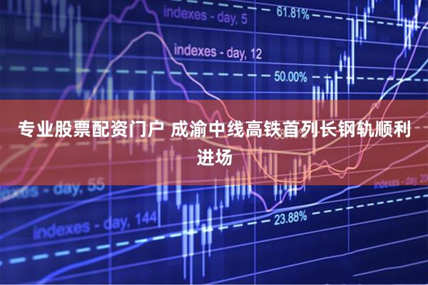 专业股票配资门户 成渝中线高铁首列长钢轨顺利进场