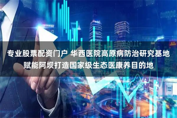 专业股票配资门户 华西医院高原病防治研究基地赋能阿坝打造国家级生态医康养目的地