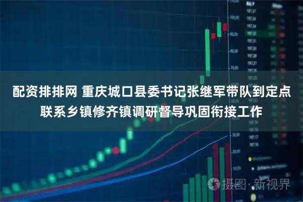 配资排排网 重庆城口县委书记张继军带队到定点联系乡镇修齐镇调研督导巩固衔接工作