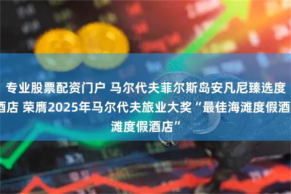专业股票配资门户 马尔代夫菲尔斯岛安凡尼臻选度假酒店 荣膺2025年马尔代夫旅业大奖“最佳海滩度假酒店”