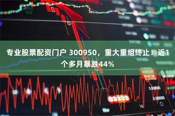专业股票配资门户 300950，重大重组终止！近1个多月暴跌44%