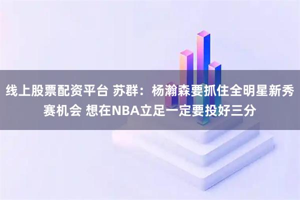 线上股票配资平台 苏群：杨瀚森要抓住全明星新秀赛机会 想在NBA立足一定要投好三分