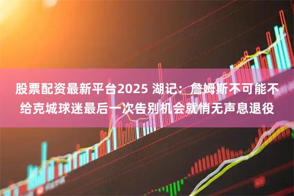 股票配资最新平台2025 湖记：詹姆斯不可能不给克城球迷最后一次告别机会就悄无声息退役