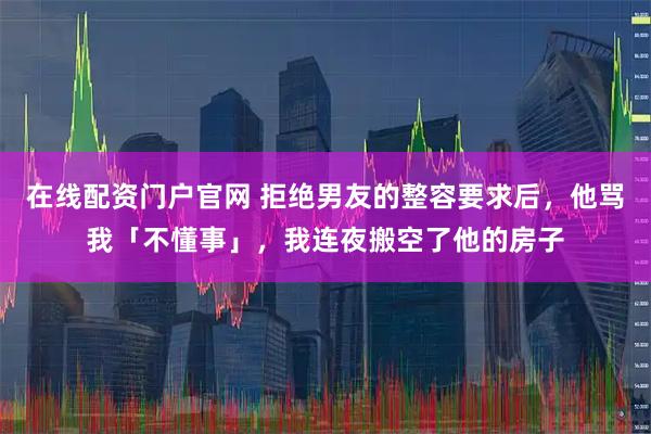 在线配资门户官网 拒绝男友的整容要求后，他骂我「不懂事」，我连夜搬空了他的房子