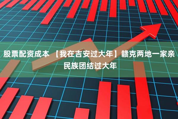 股票配资成本 【我在吉安过大年】赣克两地一家亲 民族团结过大年