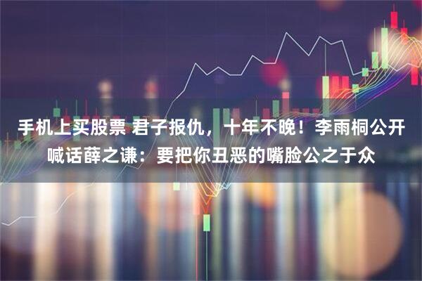 手机上买股票 君子报仇，十年不晚！李雨桐公开喊话薛之谦：要把你丑恶的嘴脸公之于众
