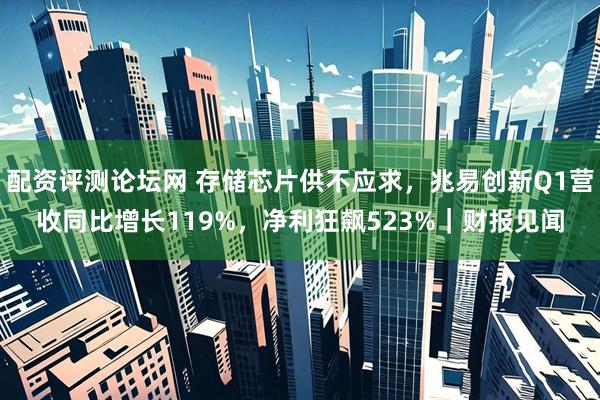 配资评测论坛网 存储芯片供不应求，兆易创新Q1营收同比增长119%，净利狂飙523%｜财报见闻