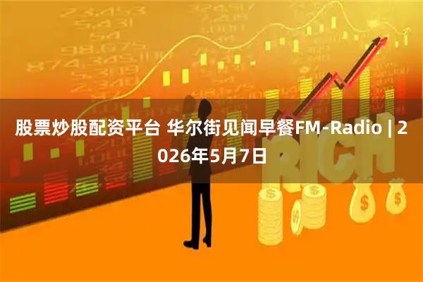 股票炒股配资平台 华尔街见闻早餐FM-Radio | 2026年5月7日