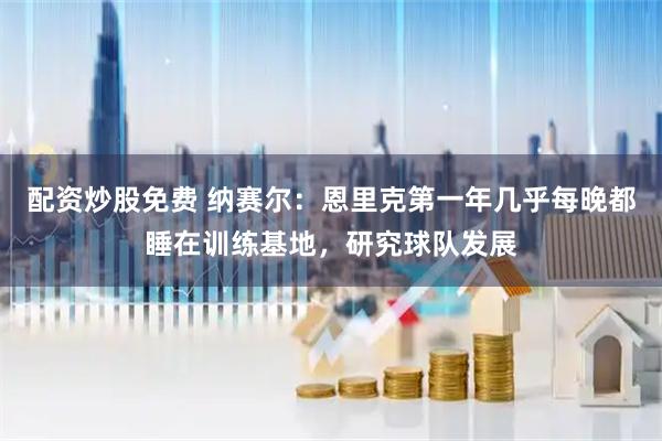 配资炒股免费 纳赛尔:恩里克第一年几乎每晚都睡在训练基地,研究球队发展