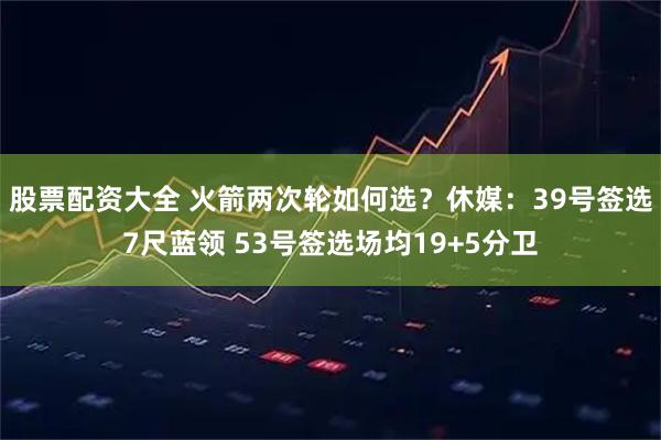 股票配资大全 火箭两次轮如何选？休媒：39号签选7尺蓝领 53号签选场均19+5分卫
