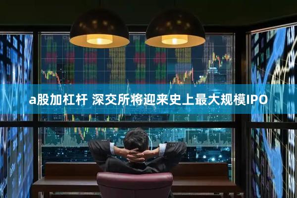 a股加杠杆 深交所将迎来史上最大规模IPO