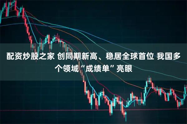 配资炒股之家 创同期新高、稳居全球首位 我国多个领域“成绩单”亮眼