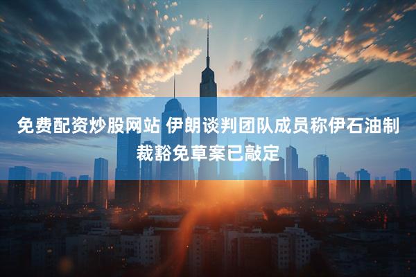 免费配资炒股网站 伊朗谈判团队成员称伊石油制裁豁免草案已敲定