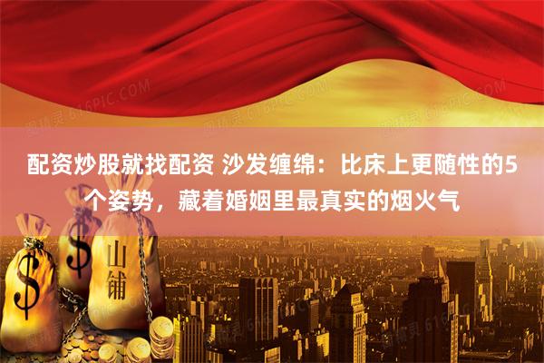 配资炒股就找配资 沙发缠绵:比床上更随性的5个姿势,藏着婚姻里最真实的烟火气