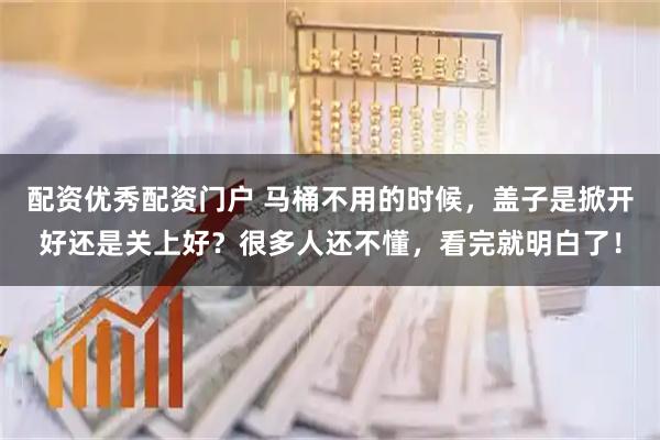 配资优秀配资门户 马桶不用的时候，盖子是掀开好还是关上好？很多人还不懂，看完就明白了！